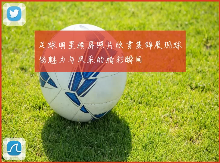 足球明星横屏照片欣赏集锦展现球场魅力与风采的精彩瞬间