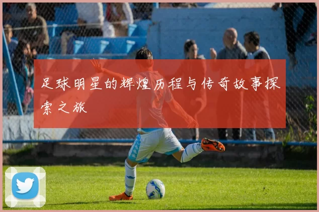 足球明星的辉煌历程与传奇故事探索之旅