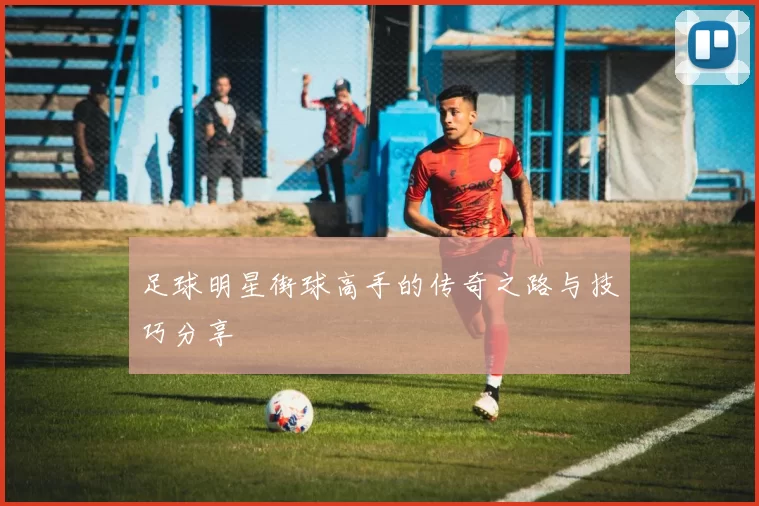 足球明星街球高手的传奇之路与技巧分享