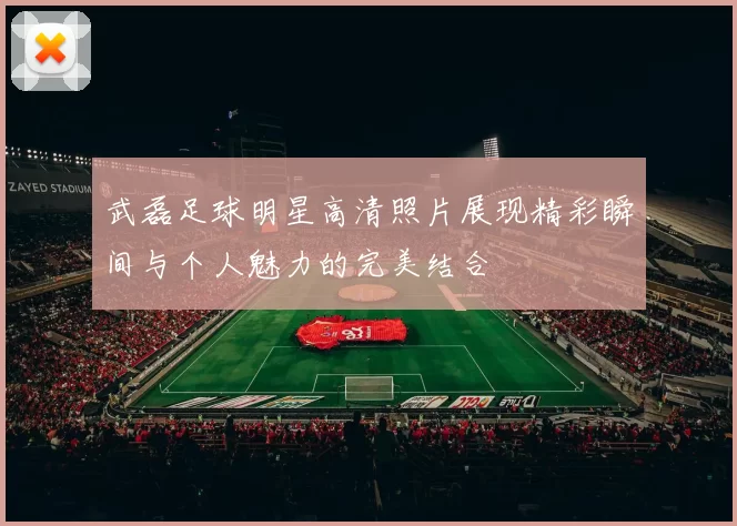 武磊足球明星高清照片展现精彩瞬间与个人魅力的完美结合