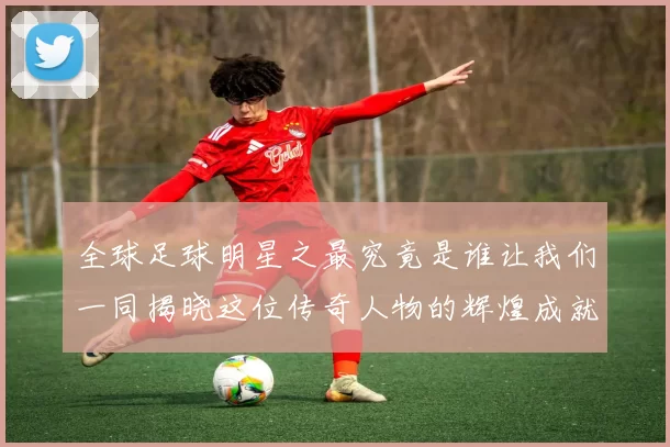 全球足球明星之最究竟是谁让我们一同揭晓这位传奇人物的辉煌成就