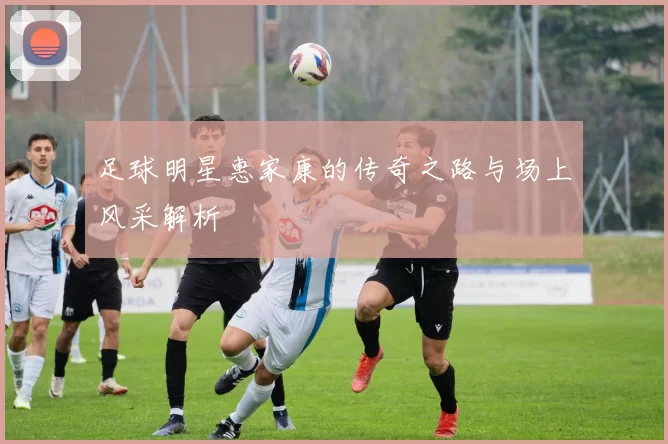 足球明星惠家康的传奇之路与场上风采解析