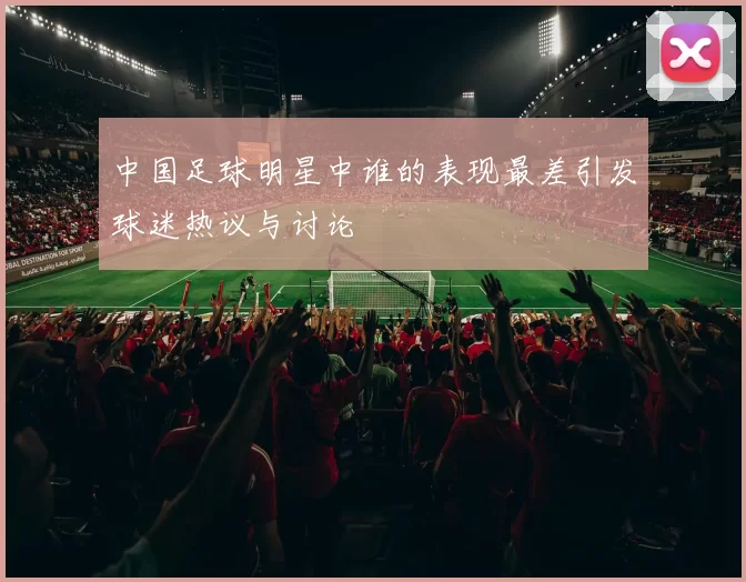 中国足球明星中谁的表现最差引发球迷热议与讨论