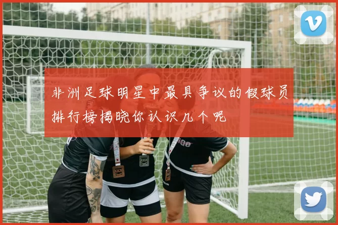 非洲足球明星中最具争议的假球员排行榜揭晓你认识几个呢