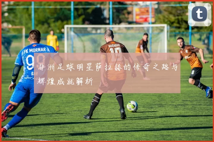 非洲足球明星萨拉赫的传奇之路与辉煌成就解析