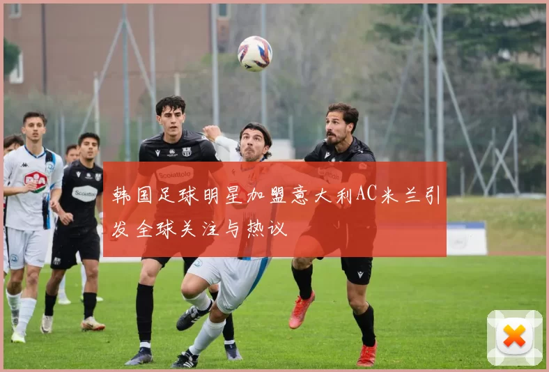 韩国足球明星加盟意大利AC米兰引发全球关注与热议