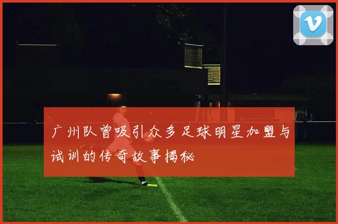 广州队曾吸引众多足球明星加盟与试训的传奇故事揭秘
