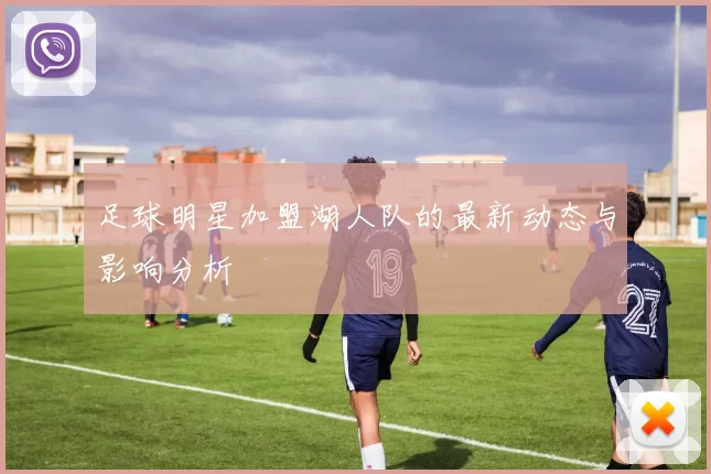 足球明星加盟湖人队的最新动态与影响分析