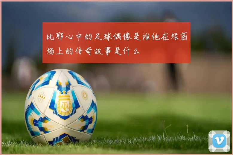 比耶心中的足球偶像是谁他在绿茵场上的传奇故事是什么