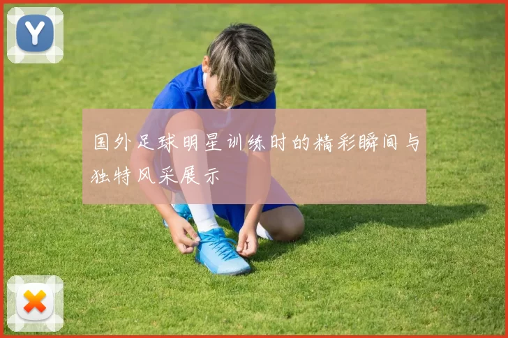 国外足球明星训练时的精彩瞬间与独特风采展示