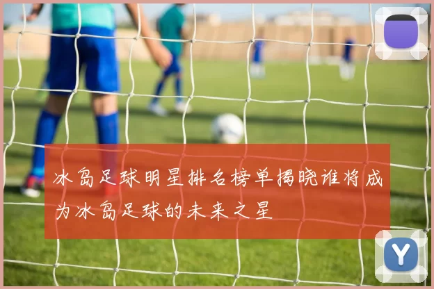 冰岛足球明星排名榜单揭晓谁将成为冰岛足球的未来之星