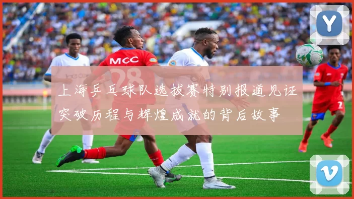上海乒乓球队选拔赛特别报道见证突破历程与辉煌成就的背后故事