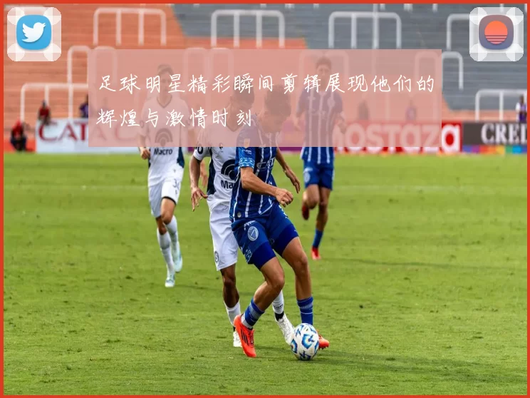 足球明星精彩瞬间剪辑展现他们的辉煌与激情时刻