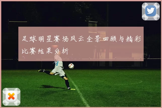 足球明星赛场风云全景回顾与精彩比赛结果分析
