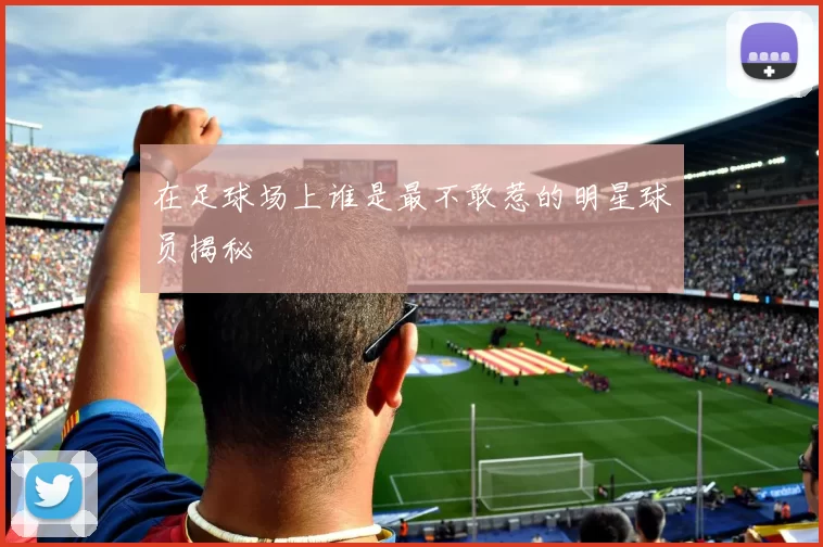在足球场上谁是最不敢惹的明星球员揭秘