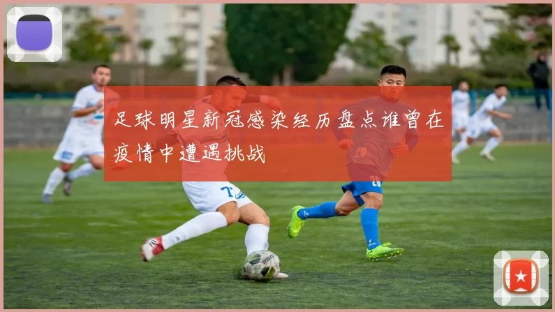 足球明星新冠感染经历盘点谁曾在疫情中遭遇挑战