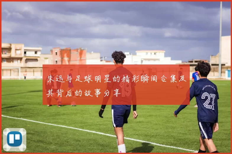 朱迅与足球明星的精彩瞬间合集及其背后的故事分享
