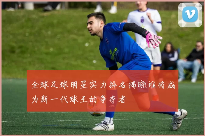 全球足球明星实力排名揭晓谁将成为新一代球王的争夺者