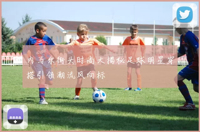 内马尔街头时尚大揭秘足球明星穿搭引领潮流风向标