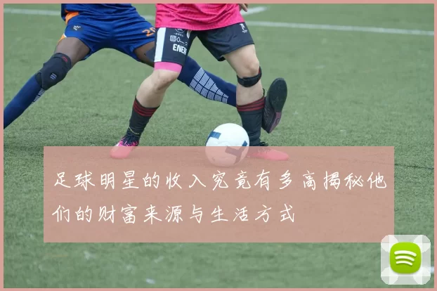 足球明星的收入究竟有多高揭秘他们的财富来源与生活方式