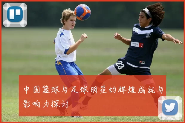 中国篮球与足球明星的辉煌成就与影响力探讨