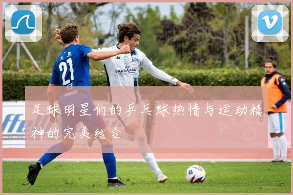 足球明星们的乒乓球热情与运动精神的完美结合