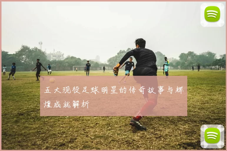五大现役足球明星的传奇故事与辉煌成就解析