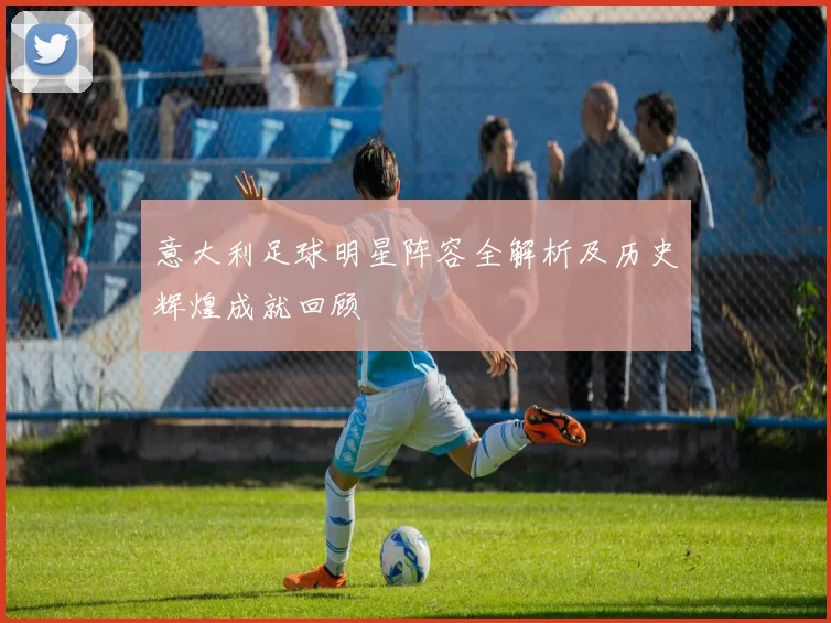 意大利足球明星阵容全解析及历史辉煌成就回顾