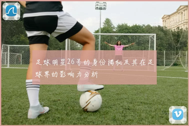 足球明星26号的身份揭秘及其在足球界的影响力分析