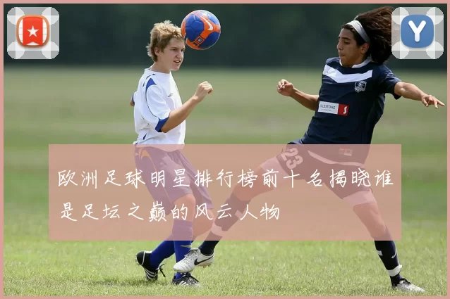 欧洲足球明星排行榜前十名揭晓谁是足坛之巅的风云人物