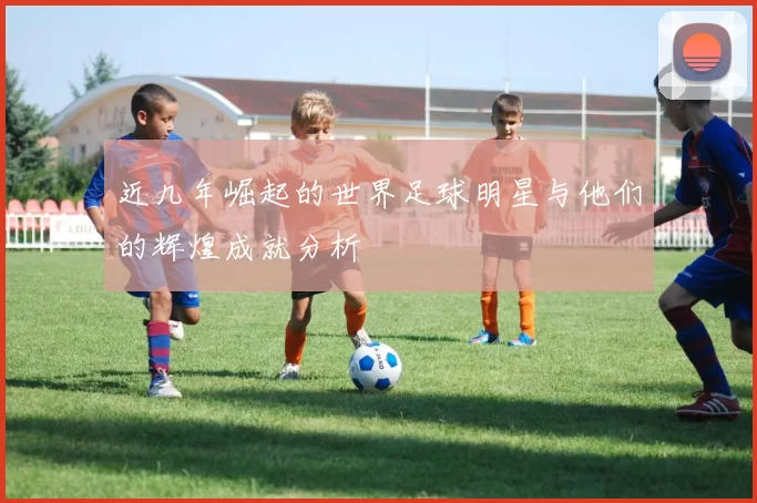 近几年崛起的世界足球明星与他们的辉煌成就分析